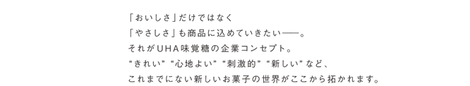 「おいしさ」だけでなく「やさしさ」も商品に込めていきたいーー。それがUHA味覚糖の企業コンセプト。”きれい””心地よい””刺激的””新しい”など、これまでにない新しいお菓子の世界がここから拓かれます。