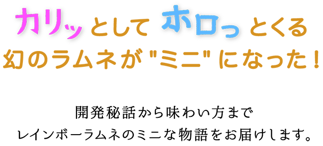 カリッとしてホロっとくる幻のラムネがミニになった！開発秘話から味わい方までレインボーラムネのミニな物語を
    お届けします